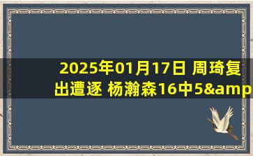 2025年01月17日 周琦复出遭逐 杨瀚森16中5&6犯 韦瑟斯庞30+15 北京不敌青岛